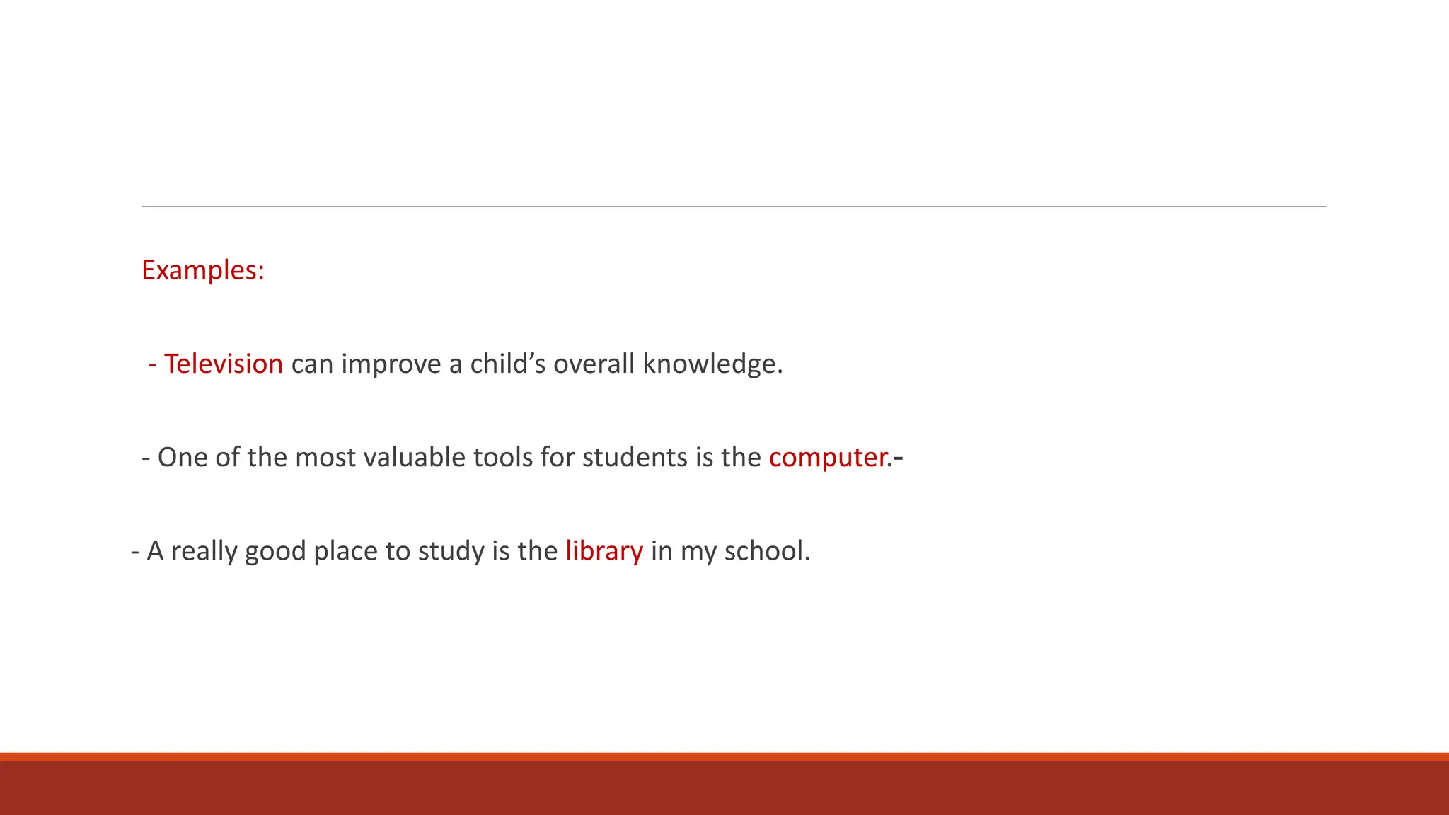 Examples:
- Television can improve a child’s overall knowledge.
- One of the most valuable tools for students is the computer.-
- A really good place to study is the library in my school.
 