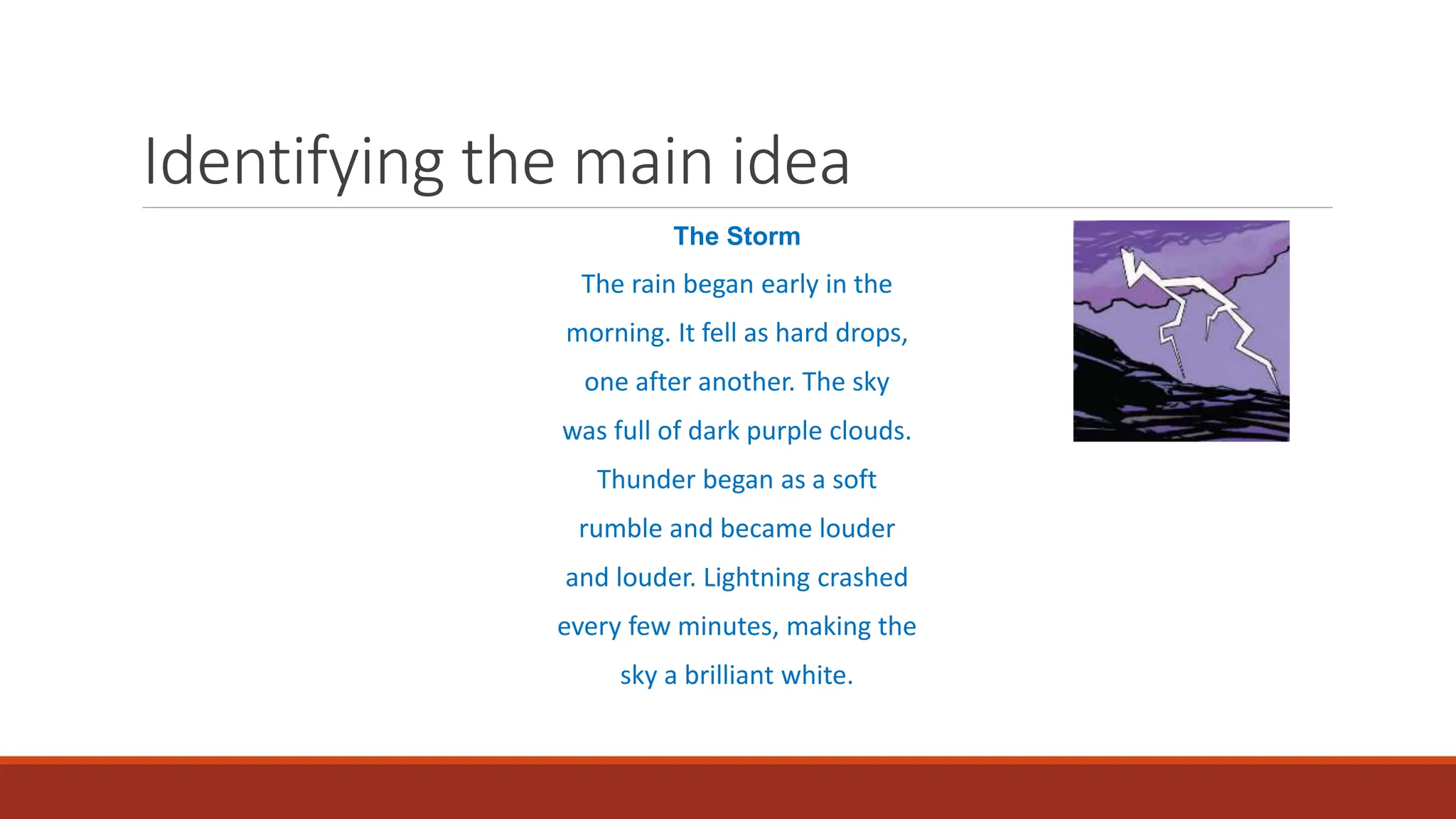 Identifying the main idea
The Storm
The rain began early in the
morning. It fell as hard drops,
one after another. The sky
was full of dark purple clouds.
Thunder began as a soft
rumble and became louder
and louder. Lightning crashed
every few minutes, making the
sky a brilliant white.
 