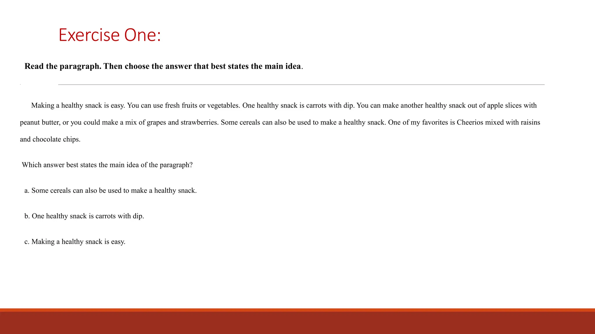 Exercise One:
Read the paragraph. Then choose the answer that best states the main idea.
.
Making a healthy snack is easy. You can use fresh fruits or vegetables. One healthy snack is carrots with dip. You can make another healthy snack out of apple slices with
peanut butter, or you could make a mix of grapes and strawberries. Some cereals can also be used to make a healthy snack. One of my favorites is Cheerios mixed with raisins
and chocolate chips.
Which answer best states the main idea of the paragraph?
a. Some cereals can also be used to make a healthy snack.
b. One healthy snack is carrots with dip.
c. Making a healthy snack is easy.
 