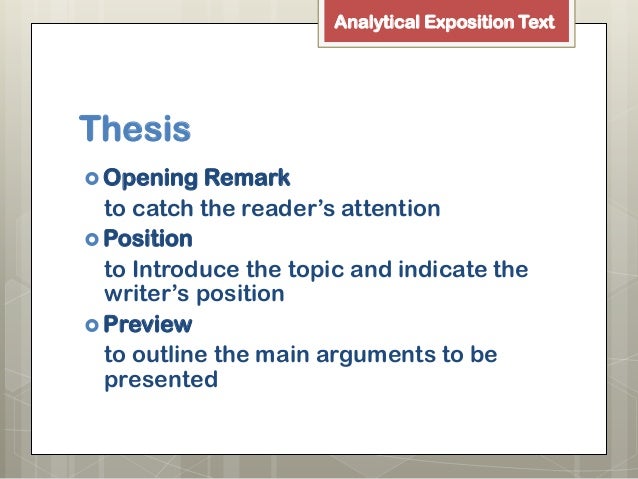thesis arguments reiteration The generic structure of analytical exposition usually has three components: (1) thesis, (2) arguments and (3) reiteration or conclusion ageneric structure of analytical exposition 1 thesis : introduces the topic and shows speaker or writer’s position outlines of the arguments are presented. thesis arguments reiteration The generic structure of analytical exposition usually has three components: (1) thesis, (2) arguments and (3) reiteration or conclusion ageneric structure of analytical exposition 1 thesis : introduces the topic and shows speaker or writer’s position outlines of the arguments are presented.