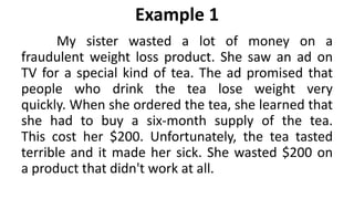 Example 1
My sister wasted a lot of money on a
fraudulent weight loss product. She saw an ad on
TV for a special kind of tea. The ad promised that
people who drink the tea lose weight very
quickly. When she ordered the tea, she learned that
she had to buy a six-month supply of the tea.
This cost her $200. Unfortunately, the tea tasted
terrible and it made her sick. She wasted $200 on
a product that didn't work at all.
 