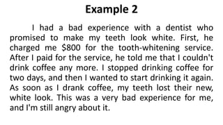 Example 2
I had a bad experience with a dentist who
promised to make my teeth look white. First, he
charged me $800 for the tooth-whitening service.
After I paid for the service, he told me that I couldn't
drink coffee any more. I stopped drinking coffee for
two days, and then I wanted to start drinking it again.
As soon as I drank coffee, my teeth lost their new,
white look. This was a very bad experience for me,
and I'm still angry about it.
 