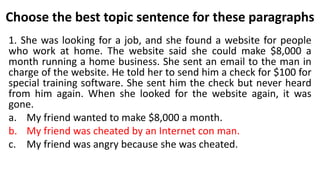 Choose the best topic sentence for these paragraphs
1. She was looking for a job, and she found a website for people
who work at home. The website said she could make $8,000 a
month running a home business. She sent an email to the man in
charge of the website. He told her to send him a check for $100 for
special training software. She sent him the check but never heard
from him again. When she looked for the website again, it was
gone.
a. My friend wanted to make $8,000 a month.
b. My friend was cheated by an Internet con man.
c. My friend was angry because she was cheated.
 