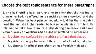 Choose the best topic sentence for these paragraphs
3. She had terrible back pain, and he told her that she needed to
change her bed. He offered her a special deal on a new bed, and she
bought it. When her back pain continued, he told her that she didn't
need the bed at all. She needed to buy some vitamins from him. He
told her to take two vitamins a day during the week and three
vitamins a day on weekends. She didn't understand his advice at all.
a. My sister was confused by the advice of a fraudulent doctor.
b. My sister was angry because of the advice of a fraudulent doctor.
c. My sister still had back pain after seeing a fraudulent doctor.
 