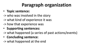 Paragraph organization
• Topic sentence:
-> who was involved in the story
-> what kind of experience it was
-> how that experience was
• Supporting sentences:
-> what happened (a series of past actions/events)
• Concluding sentence:
-> what happened at the end
 