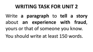 WRITING TASK FOR UNIT 2
Write a paragraph to tell a story
about an experience with fraud,
yours or that of someone you know.
You should write at least 150 words.
 