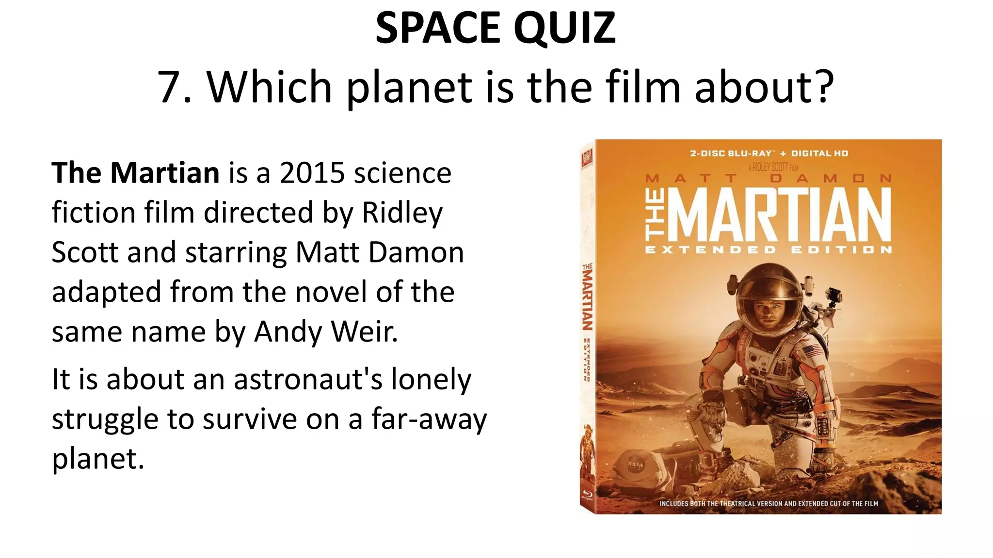 SPACE QUIZ
7. Which planet is the film about?
The Martian is a 2015 science
fiction film directed by Ridley
Scott and starring Matt Damon
adapted from the novel of the
same name by Andy Weir.
It is about an astronaut's lonely
struggle to survive on a far-away
planet.
 