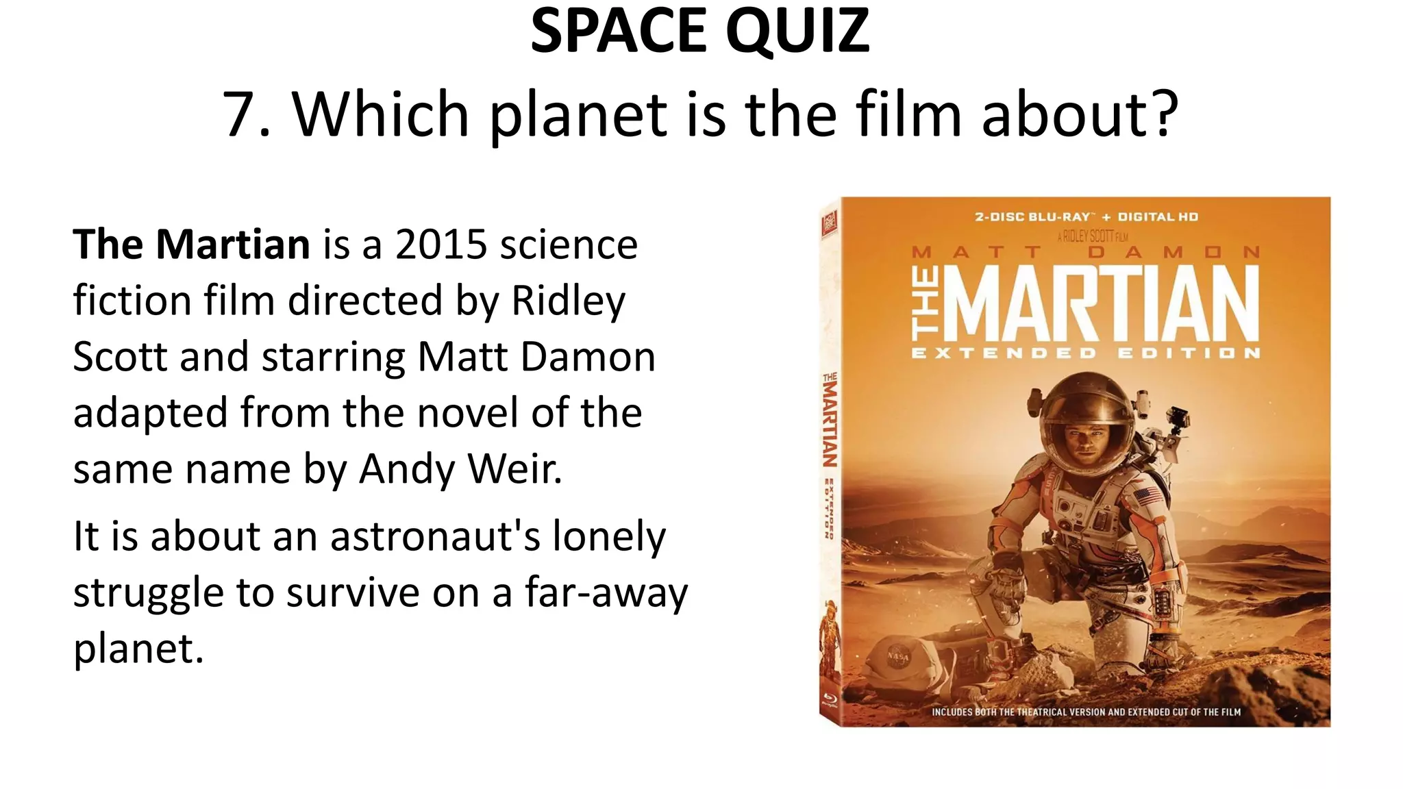 SPACE QUIZ
7. Which planet is the film about?
The Martian is a 2015 science
fiction film directed by Ridley
Scott and starring Matt Damon
adapted from the novel of the
same name by Andy Weir.
It is about an astronaut's lonely
struggle to survive on a far-away
planet.
 