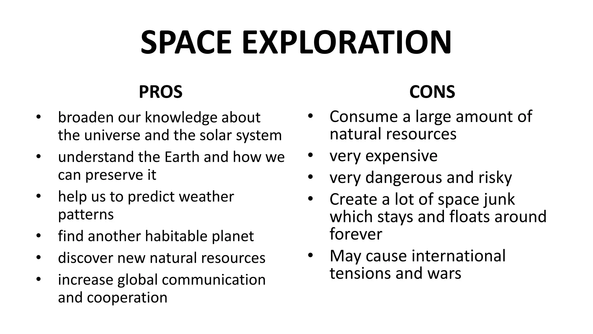 SPACE EXPLORATION
PROS
• broaden our knowledge about
the universe and the solar system
• understand the Earth and how we
can preserve it
• help us to predict weather
patterns
• find another habitable planet
• discover new natural resources
• increase global communication
and cooperation
CONS
• Consume a large amount of
natural resources
• very expensive
• very dangerous and risky
• Create a lot of space junk
which stays and floats around
forever
• May cause international
tensions and wars
 