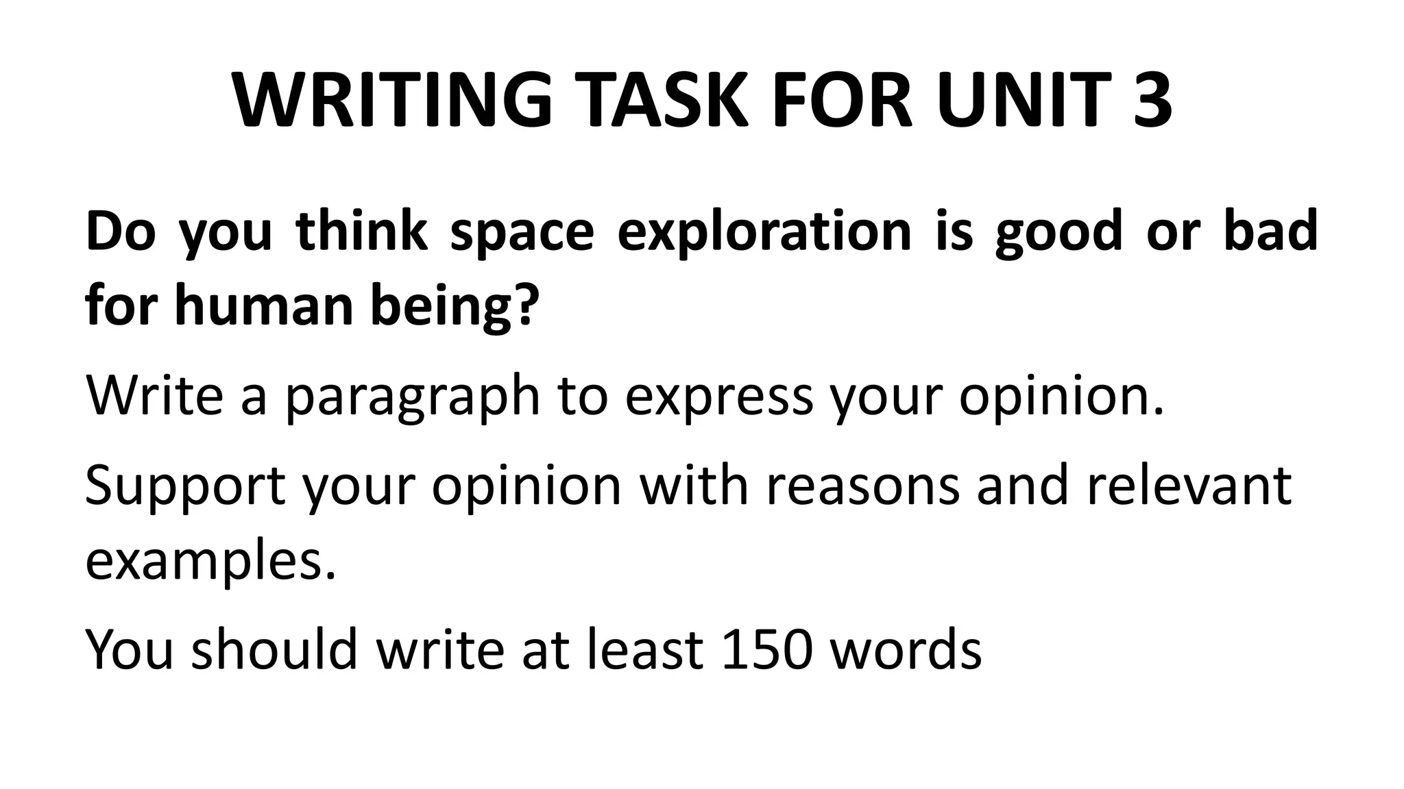 WRITING TASK FOR UNIT 3
Do you think space exploration is good or bad
for human being?
Write a paragraph to express your opinion.
Support your opinion with reasons and relevant
examples.
You should write at least 150 words
 
