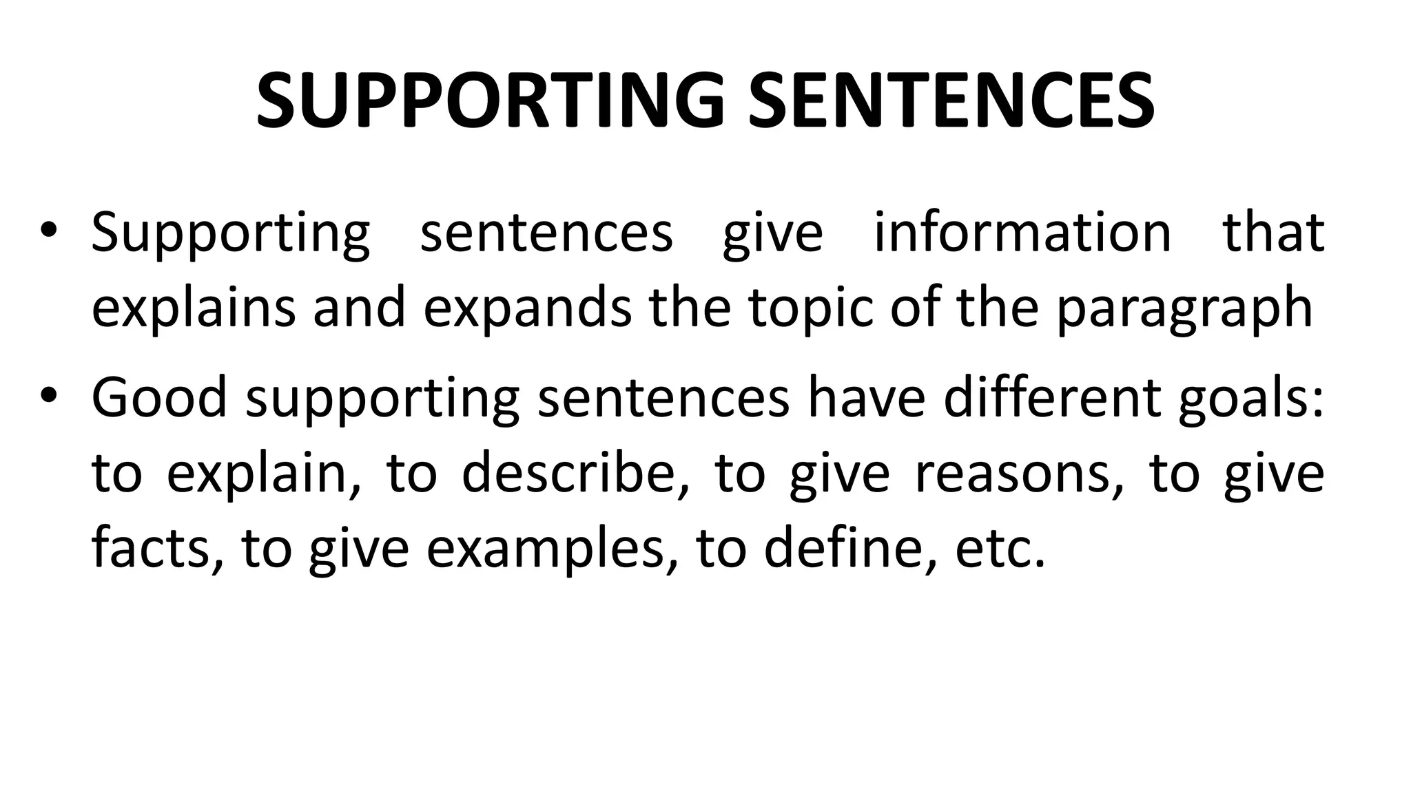 SUPPORTING SENTENCES
• Supporting sentences give information that
explains and expands the topic of the paragraph
• Good supporting sentences have different goals:
to explain, to describe, to give reasons, to give
facts, to give examples, to define, etc.
 