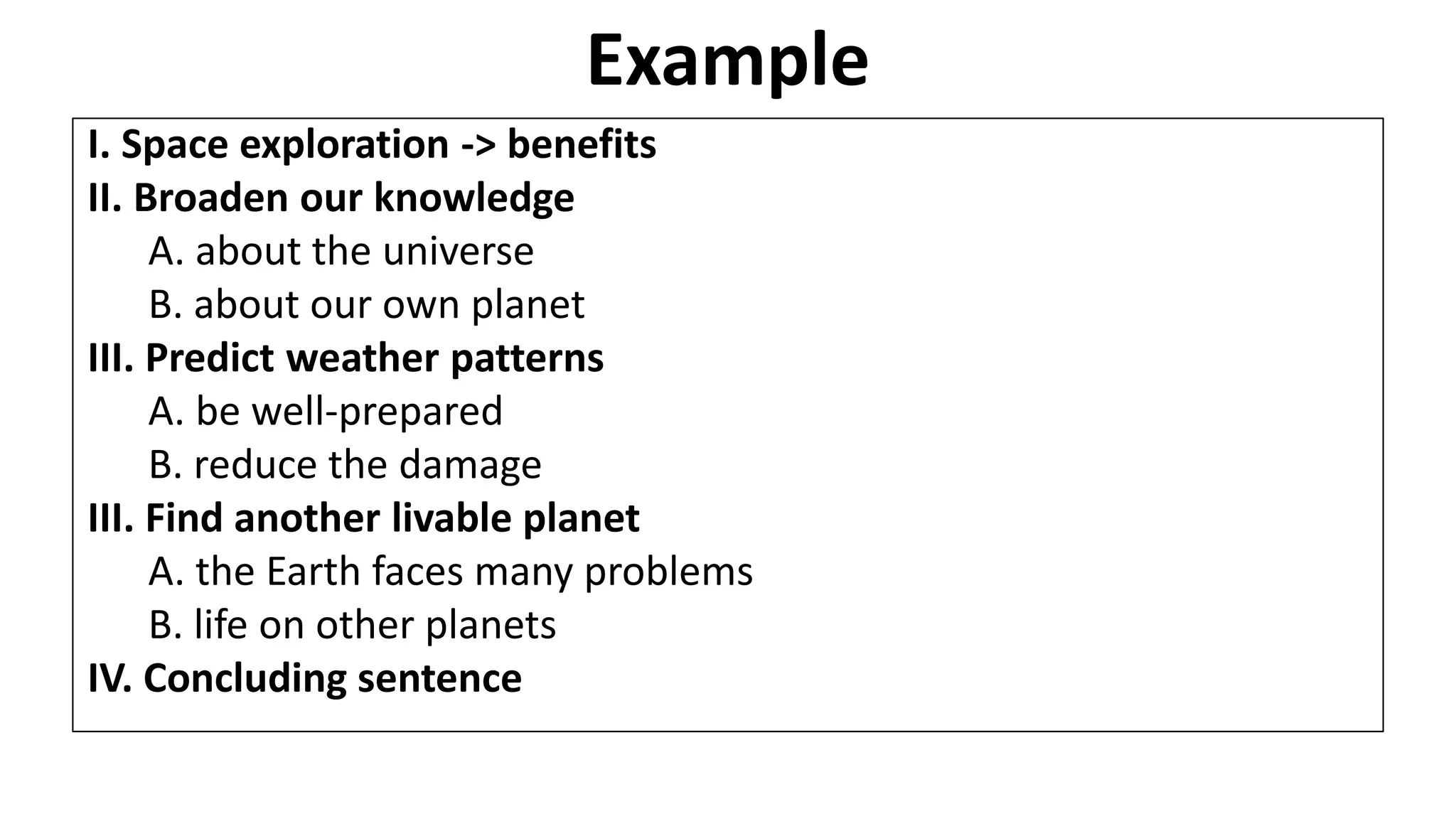 Example
I. Space exploration -> benefits
II. Broaden our knowledge
A. about the universe
B. about our own planet
III. Predict weather patterns
A. be well-prepared
B. reduce the damage
III. Find another livable planet
A. the Earth faces many problems
B. life on other planets
IV. Concluding sentence
 