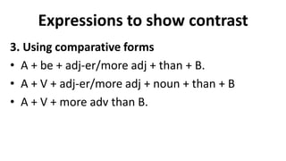 Expressions to show contrast
3. Using comparative forms
• A + be + adj-er/more adj + than + B.
• A + V + adj-er/more adj + noun + than + B
• A + V + more adv than B.
 