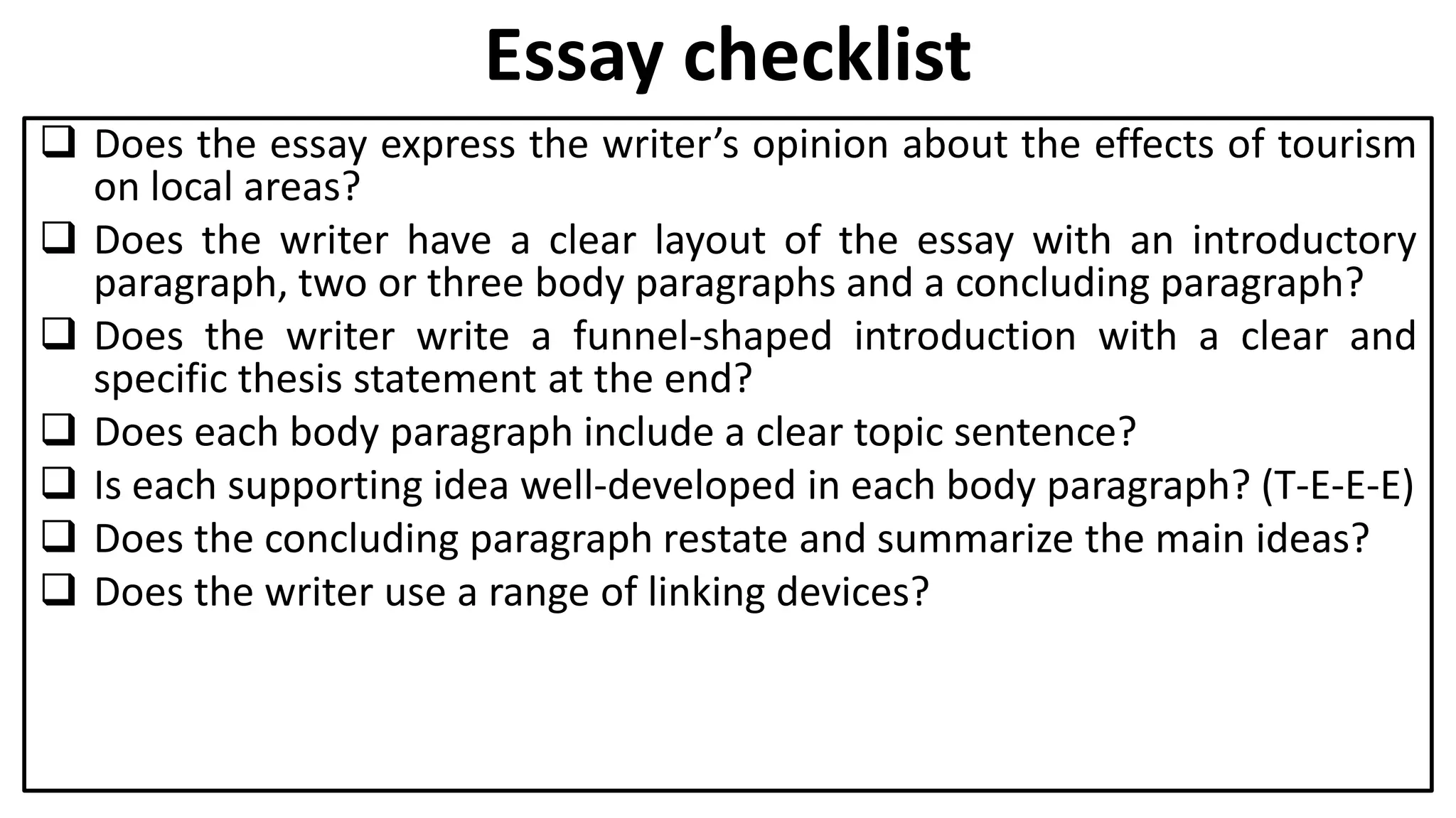 Essay checklist
 Does the essay express the writer’s opinion about the effects of tourism
on local areas?
 Does the writer have a clear layout of the essay with an introductory
paragraph, two or three body paragraphs and a concluding paragraph?
 Does the writer write a funnel-shaped introduction with a clear and
specific thesis statement at the end?
 Does each body paragraph include a clear topic sentence?
 Is each supporting idea well-developed in each body paragraph? (T-E-E-E)
 Does the concluding paragraph restate and summarize the main ideas?
 Does the writer use a range of linking devices?
 