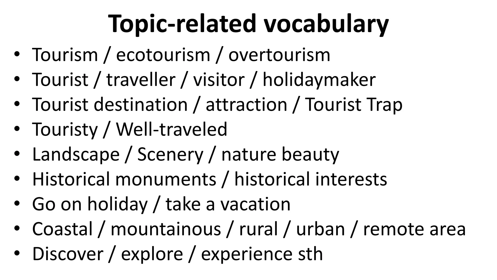 Topic-related vocabulary
• Tourism / ecotourism / overtourism
• Tourist / traveller / visitor / holidaymaker
• Tourist destination / attraction / Tourist Trap
• Touristy / Well-traveled
• Landscape / Scenery / nature beauty
• Historical monuments / historical interests
• Go on holiday / take a vacation
• Coastal / mountainous / rural / urban / remote area
• Discover / explore / experience sth
 