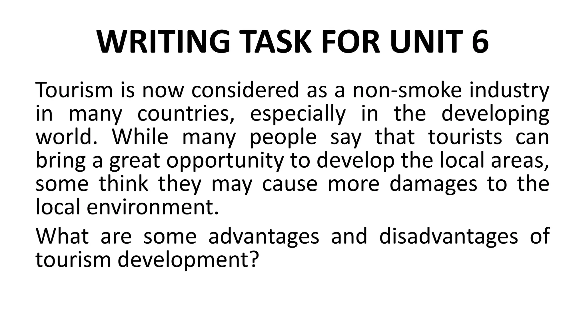 WRITING TASK FOR UNIT 6
Tourism is now considered as a non-smoke industry
in many countries, especially in the developing
world. While many people say that tourists can
bring a great opportunity to develop the local areas,
some think they may cause more damages to the
local environment.
What are some advantages and disadvantages of
tourism development?
 