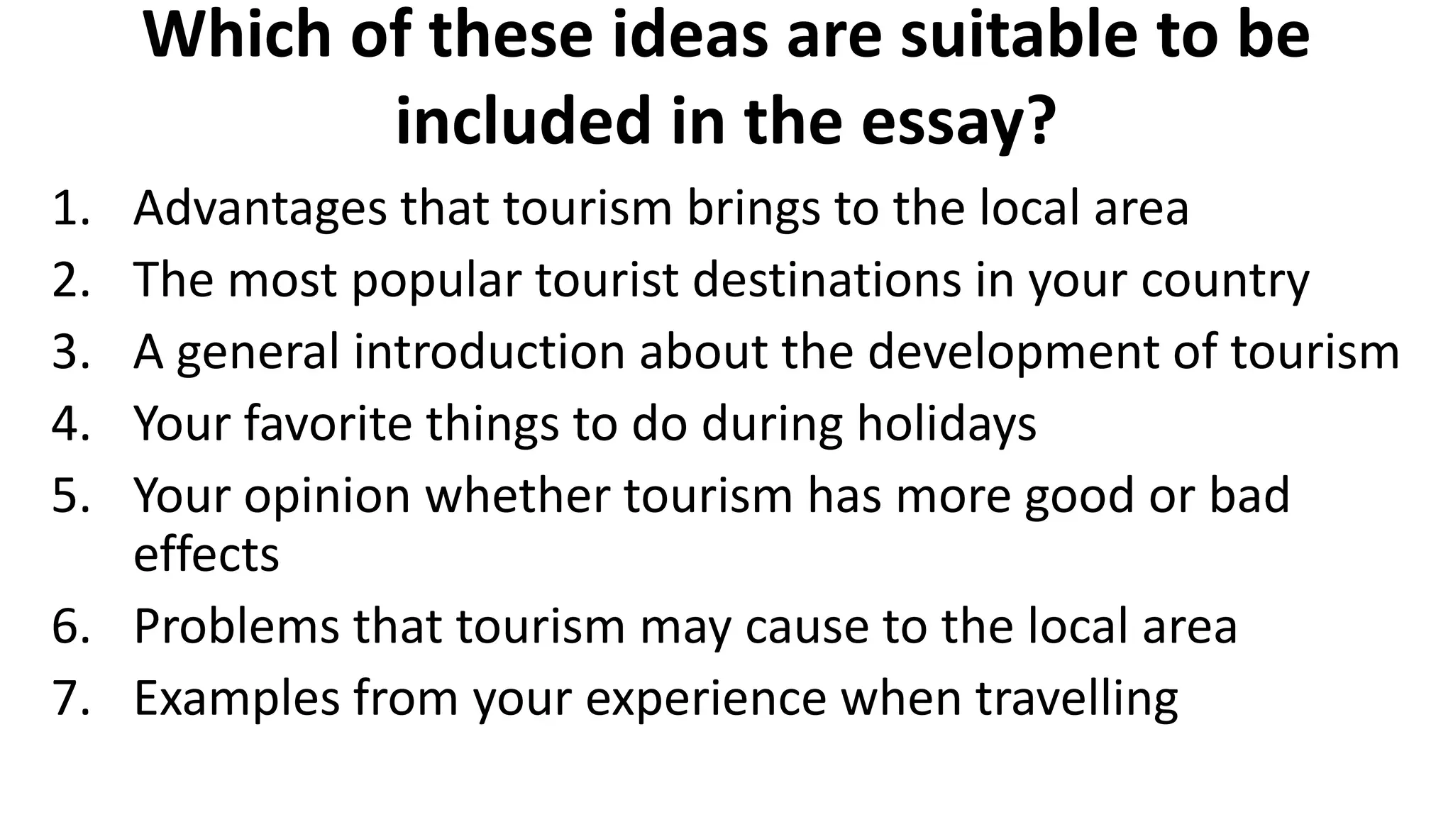 Which of these ideas are suitable to be
included in the essay?
1. Advantages that tourism brings to the local area
2. The most popular tourist destinations in your country
3. A general introduction about the development of tourism
4. Your favorite things to do during holidays
5. Your opinion whether tourism has more good or bad
effects
6. Problems that tourism may cause to the local area
7. Examples from your experience when travelling
 
