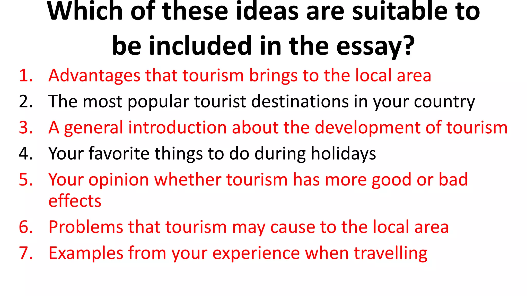 Which of these ideas are suitable to
be included in the essay?
1. Advantages that tourism brings to the local area
2. The most popular tourist destinations in your country
3. A general introduction about the development of tourism
4. Your favorite things to do during holidays
5. Your opinion whether tourism has more good or bad
effects
6. Problems that tourism may cause to the local area
7. Examples from your experience when travelling
 