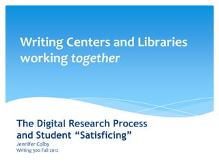 The Digital Research Process
and Student “Satisficing”
Jennifer Colby
Writing 300 Fall 2012
Writing Centers and Libraries
working together
 