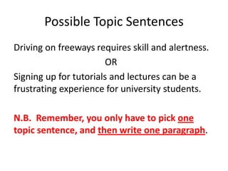 Possible Topic Sentences
Driving on freeways requires skill and alertness.
                       OR
Signing up for tutorials and lectures can be a
frustrating experience for university students.

N.B. Remember, you only have to pick one
topic sentence, and then write one paragraph.
 