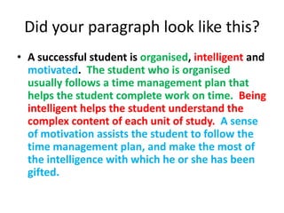 Did your paragraph look like this?
• A successful student is organised, intelligent and
  motivated. The student who is organised
  usually follows a time management plan that
  helps the student complete work on time. Being
  intelligent helps the student understand the
  complex content of each unit of study. A sense
  of motivation assists the student to follow the
  time management plan, and make the most of
  the intelligence with which he or she has been
  gifted.
 