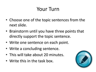Your Turn
• Choose one of the topic sentences from the
  next slide.
• Brainstorm until you have three points that
  directly support the topic sentence.
• Write one sentence on each point.
• Write a concluding sentence.
• This will take about 20 minutes.
• Write this in the task box.
 