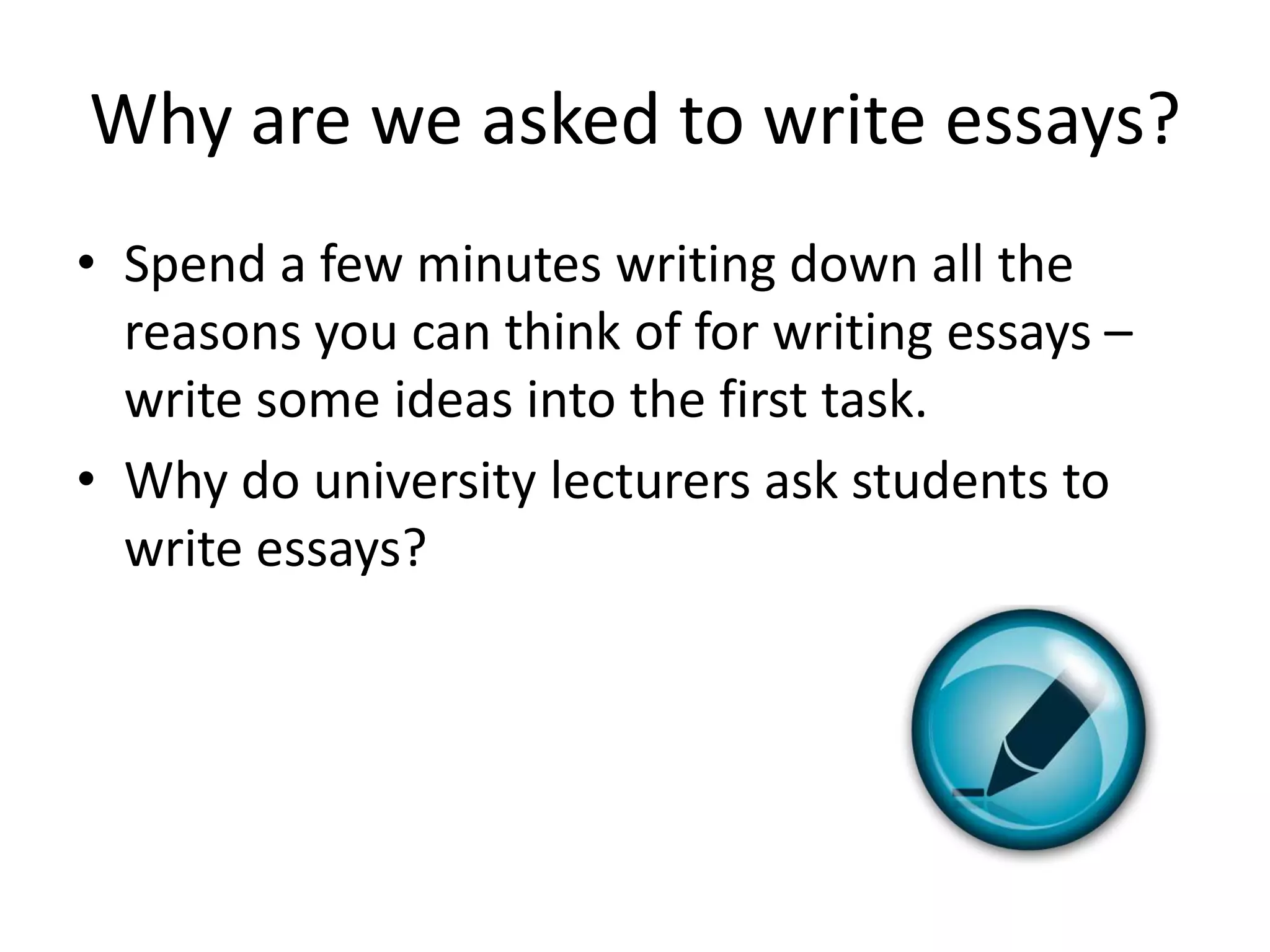 Why are we asked to write essays?
• Spend a few minutes writing down all the
  reasons you can think of for writing essays –
  write some ideas into the first task.
• Why do university lecturers ask students to
  write essays?
 