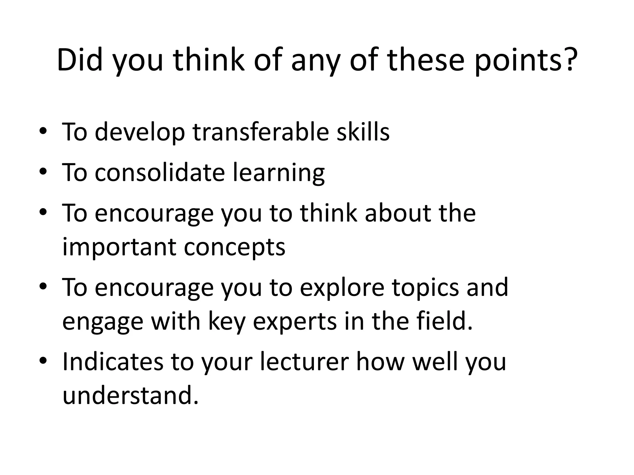 Did you think of any of these points?
• To develop transferable skills
• To consolidate learning
• To encourage you to think about the
  important concepts
• To encourage you to explore topics and
  engage with key experts in the field.
• Indicates to your lecturer how well you
  understand.
 