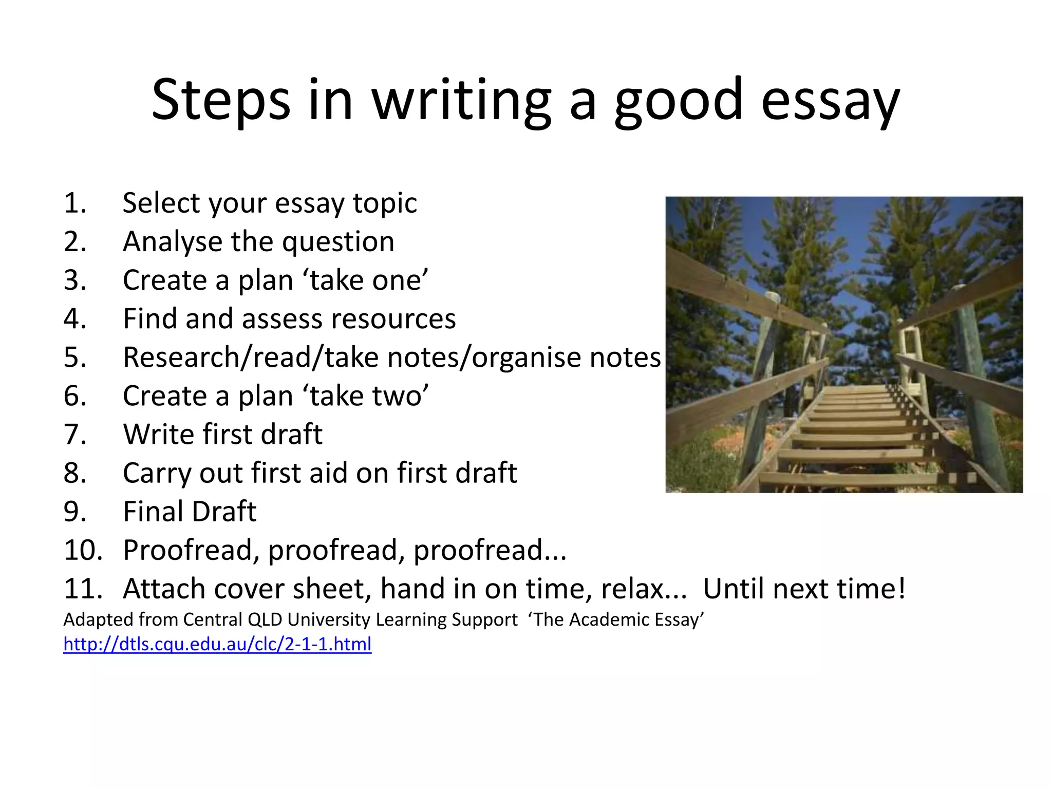 Steps in writing a good essay
1.    Select your essay topic
2.    Analyse the question
3.    Create a plan ‘take one’
4.    Find and assess resources
5.    Research/read/take notes/organise notes
6.    Create a plan ‘take two’
7.    Write first draft
8.    Carry out first aid on first draft
9.    Final Draft
10.   Proofread, proofread, proofread...
11.   Attach cover sheet, hand in on time, relax... Until next time!
Adapted from Central QLD University Learning Support ‘The Academic Essay’
http://dtls.cqu.edu.au/clc/2-1-1.html
 