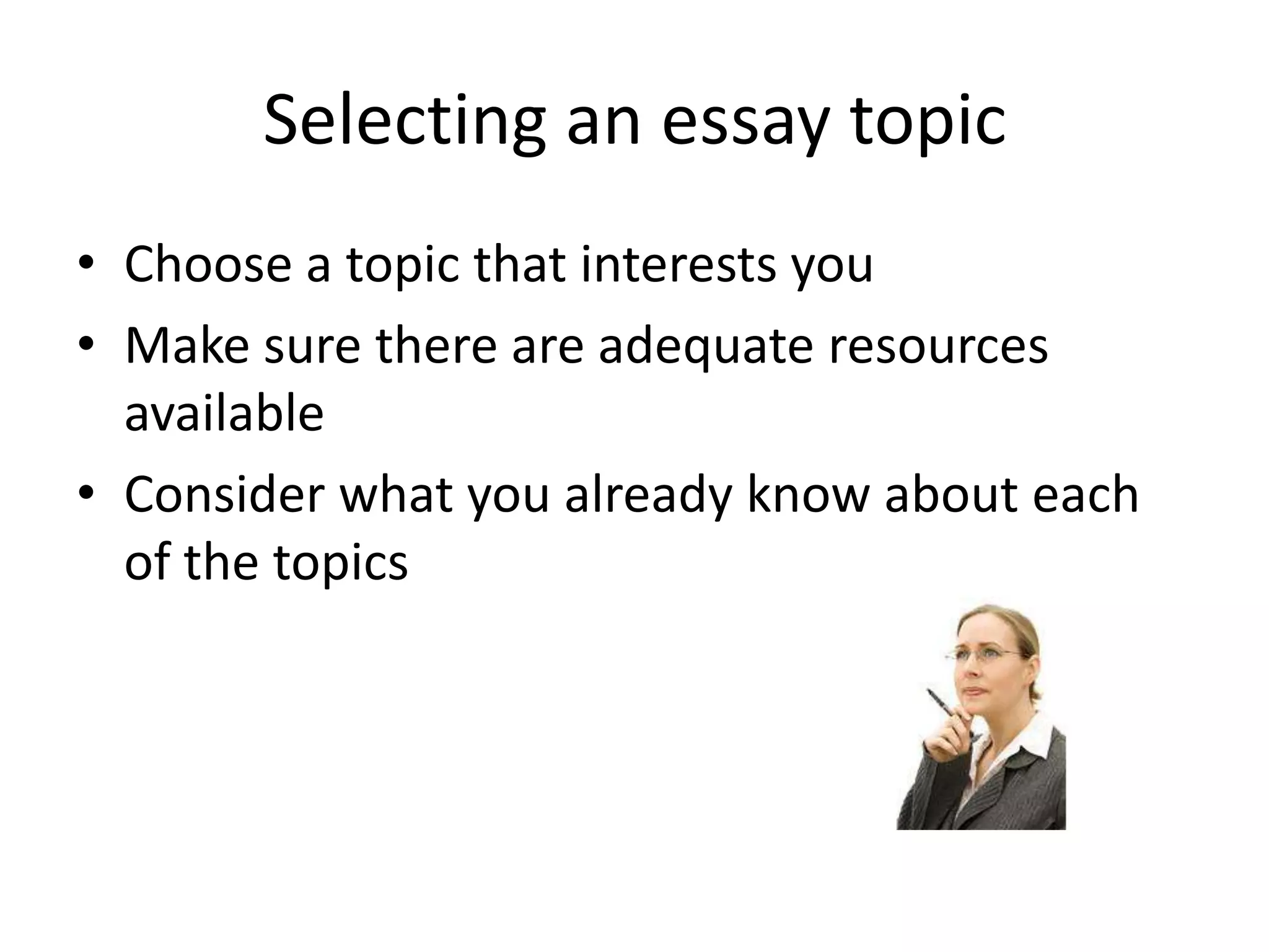 Selecting an essay topic
• Choose a topic that interests you
• Make sure there are adequate resources
  available
• Consider what you already know about each
  of the topics
 