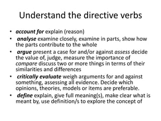 Understand the directive verbs
• account for explain (reason)
• analyse examine closely, examine in parts, show how
  the parts contribute to the whole
• argue present a case for and/or against assess decide
  the value of, judge, measure the importance of
  compare discuss two or more things in terms of their
  similarities and differences
• critically evaluate weigh arguments for and against
  something, assessing all evidence. Decide which
  opinions, theories, models or items are preferable.
• define explain, give full meaning(s), make clear what is
  meant by, use definition/s to explore the concept of
 