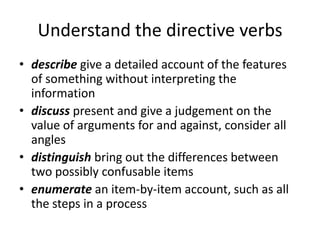 Understand the directive verbs
• describe give a detailed account of the features
  of something without interpreting the
  information
• discuss present and give a judgement on the
  value of arguments for and against, consider all
  angles
• distinguish bring out the differences between
  two possibly confusable items
• enumerate an item-by-item account, such as all
  the steps in a process
 