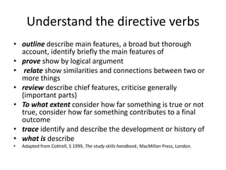 Understand the directive verbs
• outline describe main features, a broad but thorough
  account, identify briefly the main features of
• prove show by logical argument
• relate show similarities and connections between two or
  more things
• review describe chief features, criticise generally
  (important parts)
• To what extent consider how far something is true or not
  true, consider how far something contributes to a final
  outcome
• trace identify and describe the development or history of
• what is describe
•   Adapted from Cottrell, S 1999, The study skills handbook, MacMillan Press, London.
 