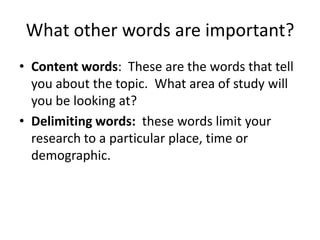 What other words are important?
• Content words: These are the words that tell
  you about the topic. What area of study will
  you be looking at?
• Delimiting words: these words limit your
  research to a particular place, time or
  demographic.
 