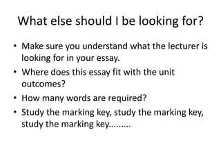What else should I be looking for?
• Make sure you understand what the lecturer is
  looking for in your essay.
• Where does this essay fit with the unit
  outcomes?
• How many words are required?
• Study the marking key, study the marking key,
  study the marking key.........
 
