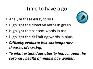 Time to have a go
• Analyse these essay topics.
• Highlight the directive verbs in green.
• Highlight the content words in red.
• Highlight the delimiting words in blue.
• Critically evaluate two contemporary
  theories of nursing.
• To what extent does obesity impact upon the
  coronary health of middle age women.
 