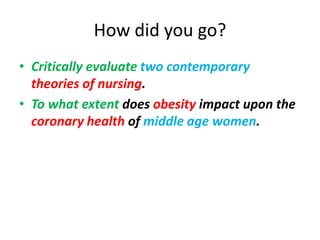 How did you go?
• Critically evaluate two contemporary
  theories of nursing.
• To what extent does obesity impact upon the
  coronary health of middle age women.
 