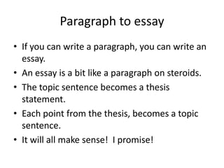 Paragraph to essay
• If you can write a paragraph, you can write an
  essay.
• An essay is a bit like a paragraph on steroids.
• The topic sentence becomes a thesis
  statement.
• Each point from the thesis, becomes a topic
  sentence.
• It will all make sense! I promise!
 