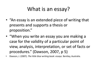 What is an essay?
• “An essay is an extended piece of writing that
  presents and supports a thesis or
  proposition.”
• “When you write an essay you are making a
  case for the validity of a particular point of
  view, analysis, interpretation, or set of facts or
  procedures.” (Dawson, 2007, p 5)
•   Dawson, J. (2007). The little blue writing book: essays. Bentley, Australia.
 