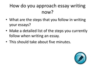 How do you approach essay writing
               now?
• What are the steps that you follow in writing
  your essays?
• Make a detailed list of the steps you currently
  follow when writing an essay.
• This should take about five minutes.
 