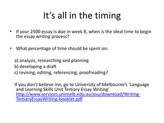 It’s all in the timing
• If your 2500 essay is due in week 8, when is the ideal time to begin
  the essay writing process?

• What percentage of time should be spent on:

  a) analysis, researching and planning
  b) developing a draft
  c) revising, editing, referencing, proofreading?

  If you don’t believe me, go to University of Melbourne’s ‘Language
   and Learning Skills Unit Tertiary Essay Writing’
   http://www.services.unimelb.edu.au/asu/download/Writing-
   TertiaryEssayWriting-booklet.pdf
 