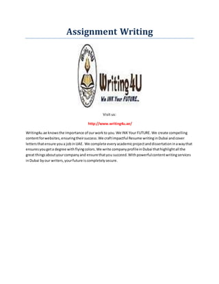 Assignment Writing
Visit us:
http://www.writing4u.ae/
Writing4u.ae knowsthe importance of ourworkto you.We INK Your FUTURE. We create compelling
contentforwebsites,ensuringtheirsuccess.We craftimpactful Resume writinginDubai andcover
lettersthatensure youa jobinUAE. We complete everyacademicprojectanddissertationinawaythat
ensuresyougeta degree withflyingcolors.We write companyprofileinDubai thathighlightall the
great thingsaboutyourcompanyand ensure thatyou succeed.Withpowerfulcontentwritingservices
inDubai byour writers,yourfuture iscompletelysecure.
 