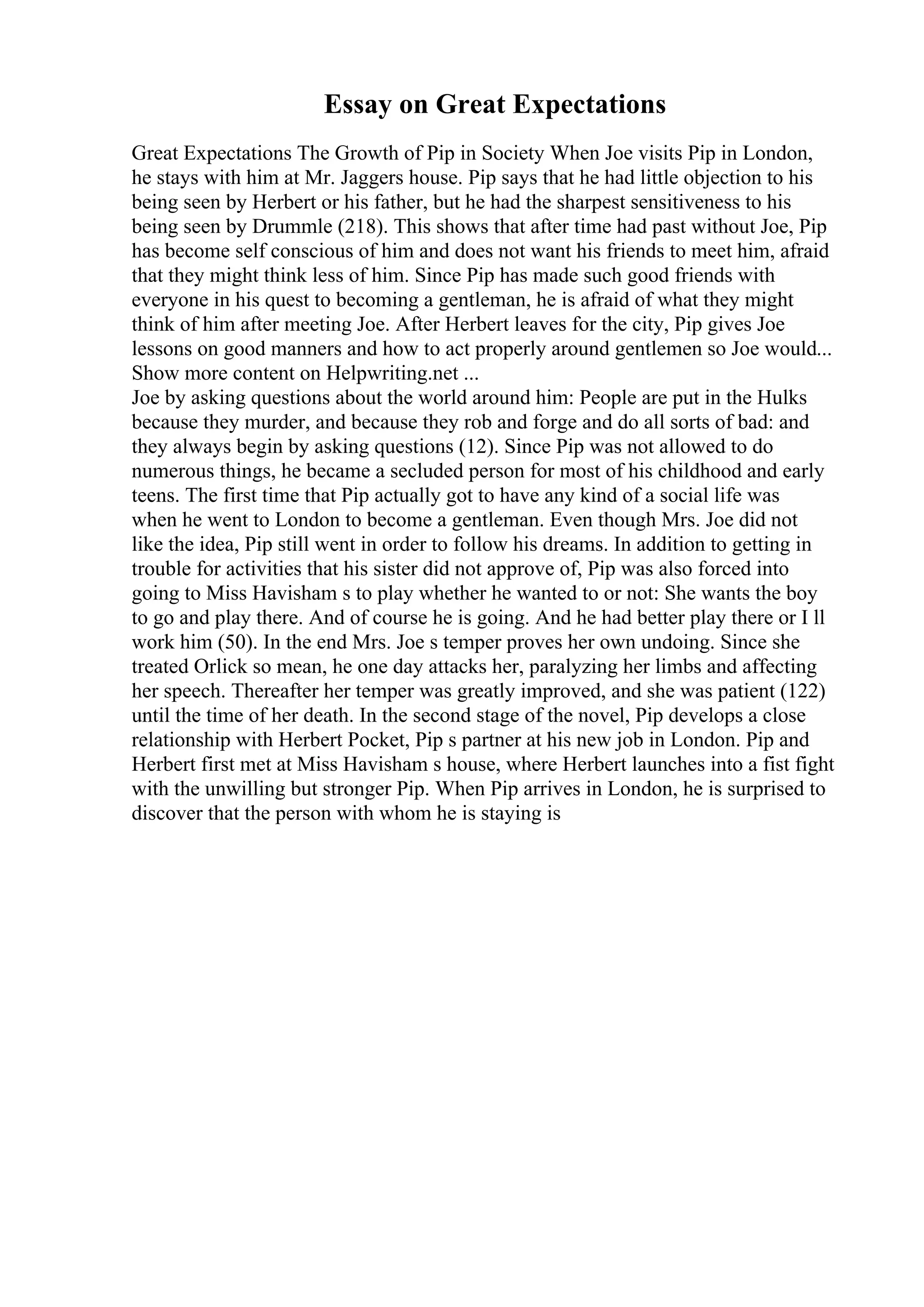 Essay on Great Expectations
Great Expectations The Growth of Pip in Society When Joe visits Pip in London,
he stays with him at Mr. Jaggers house. Pip says that he had little objection to his
being seen by Herbert or his father, but he had the sharpest sensitiveness to his
being seen by Drummle (218). This shows that after time had past without Joe, Pip
has become self conscious of him and does not want his friends to meet him, afraid
that they might think less of him. Since Pip has made such good friends with
everyone in his quest to becoming a gentleman, he is afraid of what they might
think of him after meeting Joe. After Herbert leaves for the city, Pip gives Joe
lessons on good manners and how to act properly around gentlemen so Joe would...
Show more content on Helpwriting.net ...
Joe by asking questions about the world around him: People are put in the Hulks
because they murder, and because they rob and forge and do all sorts of bad: and
they always begin by asking questions (12). Since Pip was not allowed to do
numerous things, he became a secluded person for most of his childhood and early
teens. The first time that Pip actually got to have any kind of a social life was
when he went to London to become a gentleman. Even though Mrs. Joe did not
like the idea, Pip still went in order to follow his dreams. In addition to getting in
trouble for activities that his sister did not approve of, Pip was also forced into
going to Miss Havisham s to play whether he wanted to or not: She wants the boy
to go and play there. And of course he is going. And he had better play there or I ll
work him (50). In the end Mrs. Joe s temper proves her own undoing. Since she
treated Orlick so mean, he one day attacks her, paralyzing her limbs and affecting
her speech. Thereafter her temper was greatly improved, and she was patient (122)
until the time of her death. In the second stage of the novel, Pip develops a close
relationship with Herbert Pocket, Pip s partner at his new job in London. Pip and
Herbert first met at Miss Havisham s house, where Herbert launches into a fist fight
with the unwilling but stronger Pip. When Pip arrives in London, he is surprised to
discover that the person with whom he is staying is
 