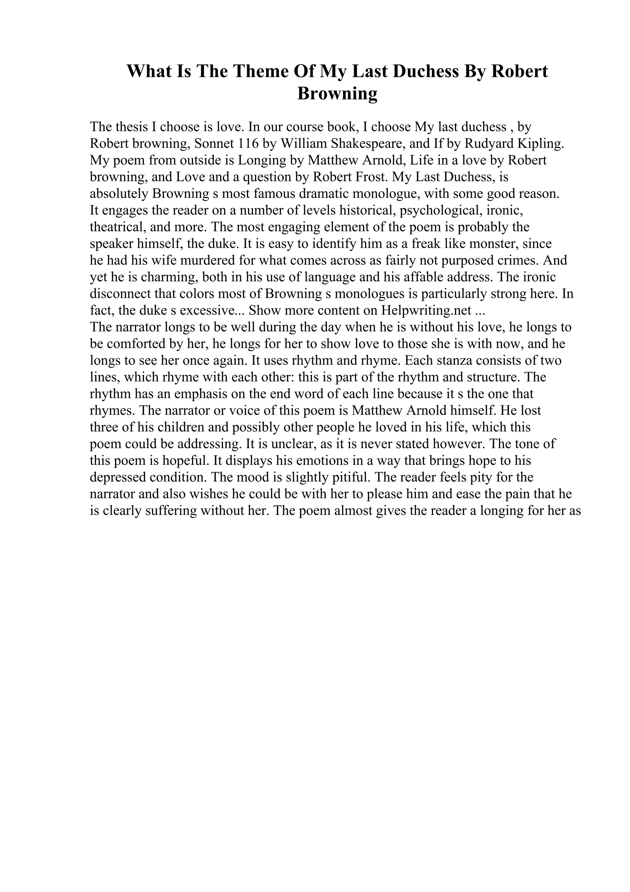What Is The Theme Of My Last Duchess By Robert
Browning
The thesis I choose is love. In our course book, I choose My last duchess , by
Robert browning, Sonnet 116 by William Shakespeare, and If by Rudyard Kipling.
My poem from outside is Longing by Matthew Arnold, Life in a love by Robert
browning, and Love and a question by Robert Frost. My Last Duchess, is
absolutely Browning s most famous dramatic monologue, with some good reason.
It engages the reader on a number of levels historical, psychological, ironic,
theatrical, and more. The most engaging element of the poem is probably the
speaker himself, the duke. It is easy to identify him as a freak like monster, since
he had his wife murdered for what comes across as fairly not purposed crimes. And
yet he is charming, both in his use of language and his affable address. The ironic
disconnect that colors most of Browning s monologues is particularly strong here. In
fact, the duke s excessive... Show more content on Helpwriting.net ...
The narrator longs to be well during the day when he is without his love, he longs to
be comforted by her, he longs for her to show love to those she is with now, and he
longs to see her once again. It uses rhythm and rhyme. Each stanza consists of two
lines, which rhyme with each other: this is part of the rhythm and structure. The
rhythm has an emphasis on the end word of each line because it s the one that
rhymes. The narrator or voice of this poem is Matthew Arnold himself. He lost
three of his children and possibly other people he loved in his life, which this
poem could be addressing. It is unclear, as it is never stated however. The tone of
this poem is hopeful. It displays his emotions in a way that brings hope to his
depressed condition. The mood is slightly pitiful. The reader feels pity for the
narrator and also wishes he could be with her to please him and ease the pain that he
is clearly suffering without her. The poem almost gives the reader a longing for her as
 