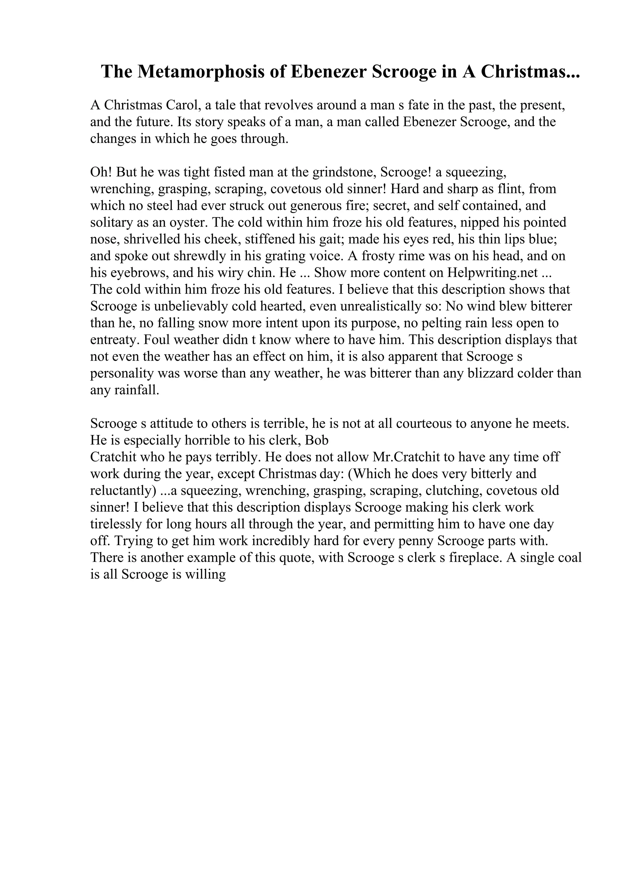 The Metamorphosis of Ebenezer Scrooge in A Christmas...
A Christmas Carol, a tale that revolves around a man s fate in the past, the present,
and the future. Its story speaks of a man, a man called Ebenezer Scrooge, and the
changes in which he goes through.
Oh! But he was tight fisted man at the grindstone, Scrooge! a squeezing,
wrenching, grasping, scraping, covetous old sinner! Hard and sharp as flint, from
which no steel had ever struck out generous fire; secret, and self contained, and
solitary as an oyster. The cold within him froze his old features, nipped his pointed
nose, shrivelled his cheek, stiffened his gait; made his eyes red, his thin lips blue;
and spoke out shrewdly in his grating voice. A frosty rime was on his head, and on
his eyebrows, and his wiry chin. He ... Show more content on Helpwriting.net ...
The cold within him froze his old features. I believe that this description shows that
Scrooge is unbelievably cold hearted, even unrealistically so: No wind blew bitterer
than he, no falling snow more intent upon its purpose, no pelting rain less open to
entreaty. Foul weather didn t know where to have him. This description displays that
not even the weather has an effect on him, it is also apparent that Scrooge s
personality was worse than any weather, he was bitterer than any blizzard colder than
any rainfall.
Scrooge s attitude to others is terrible, he is not at all courteous to anyone he meets.
He is especially horrible to his clerk, Bob
Cratchit who he pays terribly. He does not allow Mr.Cratchit to have any time off
work during the year, except Christmas day: (Which he does very bitterly and
reluctantly) ...a squeezing, wrenching, grasping, scraping, clutching, covetous old
sinner! I believe that this description displays Scrooge making his clerk work
tirelessly for long hours all through the year, and permitting him to have one day
off. Trying to get him work incredibly hard for every penny Scrooge parts with.
There is another example of this quote, with Scrooge s clerk s fireplace. A single coal
is all Scrooge is willing
 