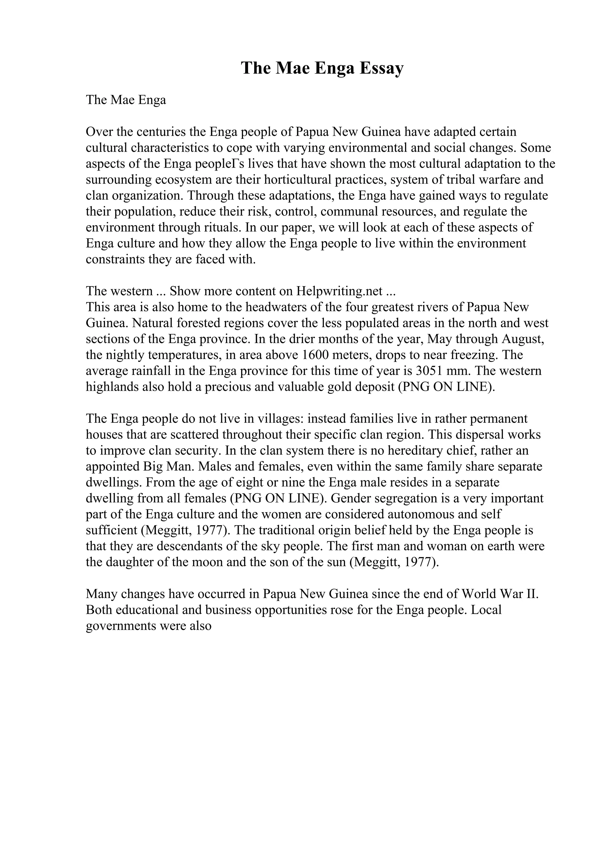 The Mae Enga Essay
The Mae Enga
Over the centuries the Enga people of Papua New Guinea have adapted certain
cultural characteristics to cope with varying environmental and social changes. Some
aspects of the Enga peopleГs lives that have shown the most cultural adaptation to the
surrounding ecosystem are their horticultural practices, system of tribal warfare and
clan organization. Through these adaptations, the Enga have gained ways to regulate
their population, reduce their risk, control, communal resources, and regulate the
environment through rituals. In our paper, we will look at each of these aspects of
Enga culture and how they allow the Enga people to live within the environment
constraints they are faced with.
The western ... Show more content on Helpwriting.net ...
This area is also home to the headwaters of the four greatest rivers of Papua New
Guinea. Natural forested regions cover the less populated areas in the north and west
sections of the Enga province. In the drier months of the year, May through August,
the nightly temperatures, in area above 1600 meters, drops to near freezing. The
average rainfall in the Enga province for this time of year is 3051 mm. The western
highlands also hold a precious and valuable gold deposit (PNG ON LINE).
The Enga people do not live in villages: instead families live in rather permanent
houses that are scattered throughout their specific clan region. This dispersal works
to improve clan security. In the clan system there is no hereditary chief, rather an
appointed Big Man. Males and females, even within the same family share separate
dwellings. From the age of eight or nine the Enga male resides in a separate
dwelling from all females (PNG ON LINE). Gender segregation is a very important
part of the Enga culture and the women are considered autonomous and self
sufficient (Meggitt, 1977). The traditional origin belief held by the Enga people is
that they are descendants of the sky people. The first man and woman on earth were
the daughter of the moon and the son of the sun (Meggitt, 1977).
Many changes have occurred in Papua New Guinea since the end of World War II.
Both educational and business opportunities rose for the Enga people. Local
governments were also
 