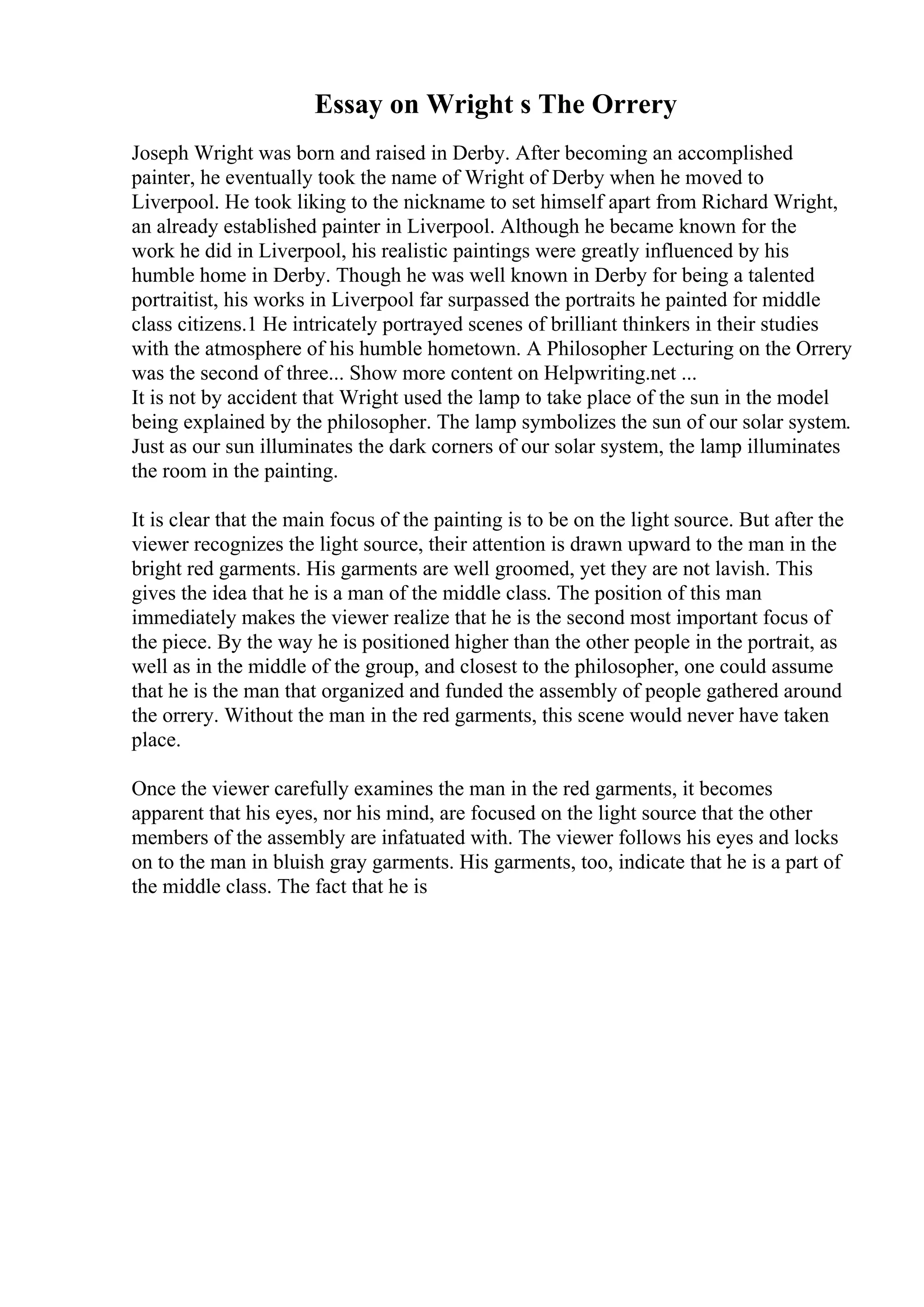 Essay on Wright s The Orrery
Joseph Wright was born and raised in Derby. After becoming an accomplished
painter, he eventually took the name of Wright of Derby when he moved to
Liverpool. He took liking to the nickname to set himself apart from Richard Wright,
an already established painter in Liverpool. Although he became known for the
work he did in Liverpool, his realistic paintings were greatly influenced by his
humble home in Derby. Though he was well known in Derby for being a talented
portraitist, his works in Liverpool far surpassed the portraits he painted for middle
class citizens.1 He intricately portrayed scenes of brilliant thinkers in their studies
with the atmosphere of his humble hometown. A Philosopher Lecturing on the Orrery
was the second of three... Show more content on Helpwriting.net ...
It is not by accident that Wright used the lamp to take place of the sun in the model
being explained by the philosopher. The lamp symbolizes the sun of our solar system.
Just as our sun illuminates the dark corners of our solar system, the lamp illuminates
the room in the painting.
It is clear that the main focus of the painting is to be on the light source. But after the
viewer recognizes the light source, their attention is drawn upward to the man in the
bright red garments. His garments are well groomed, yet they are not lavish. This
gives the idea that he is a man of the middle class. The position of this man
immediately makes the viewer realize that he is the second most important focus of
the piece. By the way he is positioned higher than the other people in the portrait, as
well as in the middle of the group, and closest to the philosopher, one could assume
that he is the man that organized and funded the assembly of people gathered around
the orrery. Without the man in the red garments, this scene would never have taken
place.
Once the viewer carefully examines the man in the red garments, it becomes
apparent that his eyes, nor his mind, are focused on the light source that the other
members of the assembly are infatuated with. The viewer follows his eyes and locks
on to the man in bluish gray garments. His garments, too, indicate that he is a part of
the middle class. The fact that he is
 