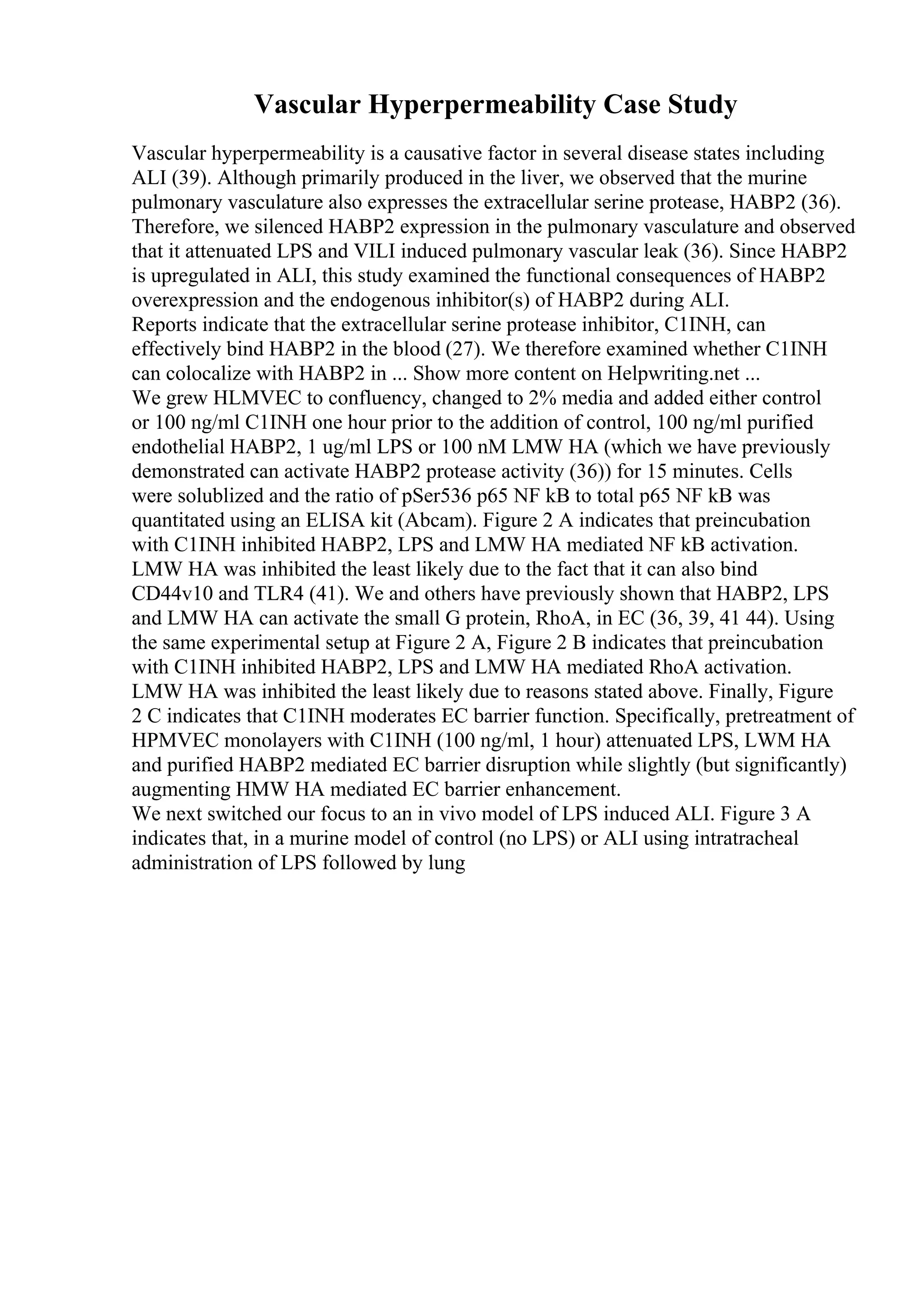 Vascular Hyperpermeability Case Study
Vascular hyperpermeability is a causative factor in several disease states including
ALI (39). Although primarily produced in the liver, we observed that the murine
pulmonary vasculature also expresses the extracellular serine protease, HABP2 (36).
Therefore, we silenced HABP2 expression in the pulmonary vasculature and observed
that it attenuated LPS and VILI induced pulmonary vascular leak (36). Since HABP2
is upregulated in ALI, this study examined the functional consequences of HABP2
overexpression and the endogenous inhibitor(s) of HABP2 during ALI.
Reports indicate that the extracellular serine protease inhibitor, C1INH, can
effectively bind HABP2 in the blood (27). We therefore examined whether C1INH
can colocalize with HABP2 in ... Show more content on Helpwriting.net ...
We grew HLMVEC to confluency, changed to 2% media and added either control
or 100 ng/ml C1INH one hour prior to the addition of control, 100 ng/ml purified
endothelial HABP2, 1 ug/ml LPS or 100 nM LMW HA (which we have previously
demonstrated can activate HABP2 protease activity (36)) for 15 minutes. Cells
were solublized and the ratio of pSer536 p65 NF kB to total p65 NF kB was
quantitated using an ELISA kit (Abcam). Figure 2 A indicates that preincubation
with C1INH inhibited HABP2, LPS and LMW HA mediated NF kB activation.
LMW HA was inhibited the least likely due to the fact that it can also bind
CD44v10 and TLR4 (41). We and others have previously shown that HABP2, LPS
and LMW HA can activate the small G protein, RhoA, in EC (36, 39, 41 44). Using
the same experimental setup at Figure 2 A, Figure 2 B indicates that preincubation
with C1INH inhibited HABP2, LPS and LMW HA mediated RhoA activation.
LMW HA was inhibited the least likely due to reasons stated above. Finally, Figure
2 C indicates that C1INH moderates EC barrier function. Specifically, pretreatment of
HPMVEC monolayers with C1INH (100 ng/ml, 1 hour) attenuated LPS, LWM HA
and purified HABP2 mediated EC barrier disruption while slightly (but significantly)
augmenting HMW HA mediated EC barrier enhancement.
We next switched our focus to an in vivo model of LPS induced ALI. Figure 3 A
indicates that, in a murine model of control (no LPS) or ALI using intratracheal
administration of LPS followed by lung
 