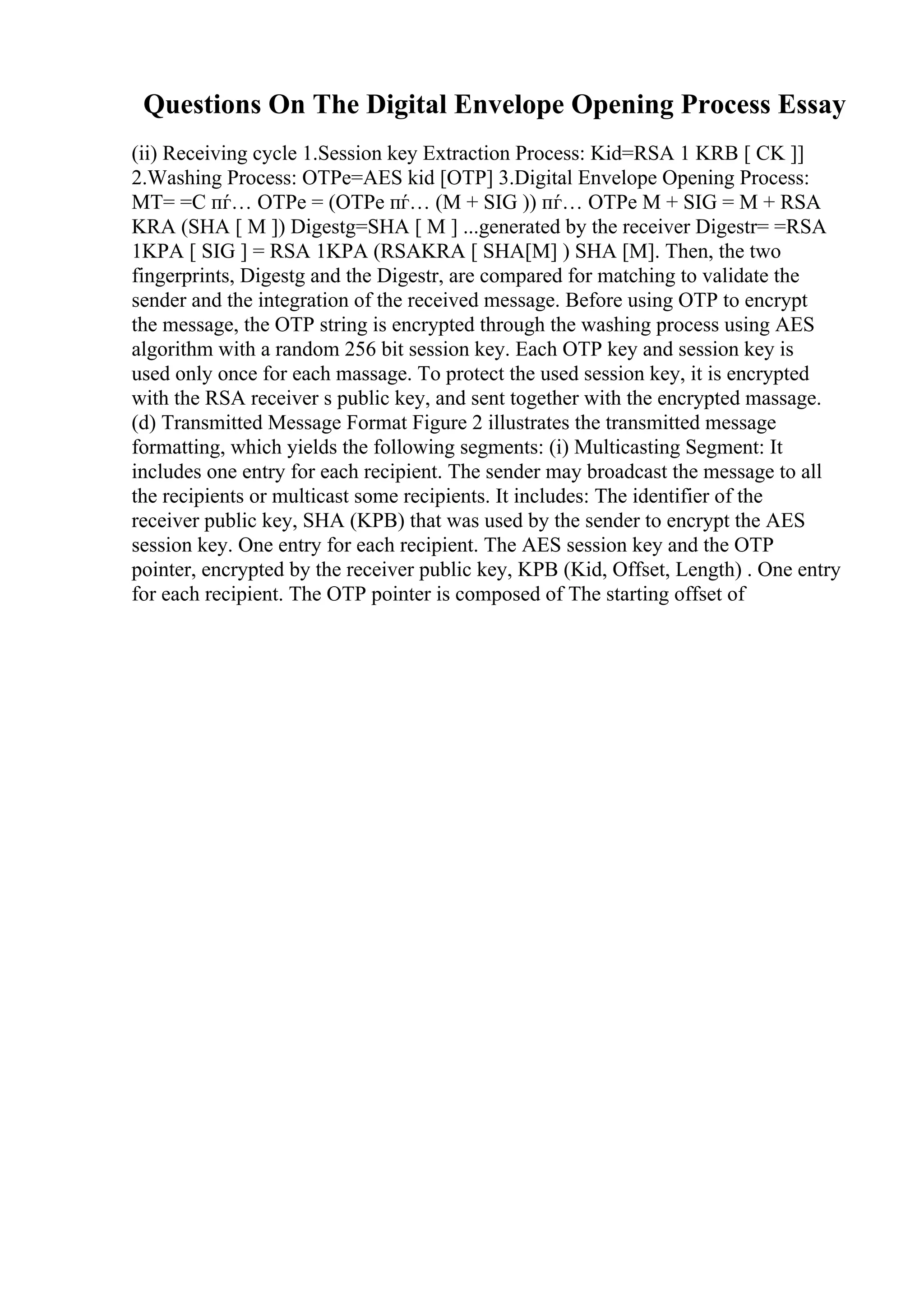 Questions On The Digital Envelope Opening Process Essay
(ii) Receiving cycle 1.Session key Extraction Process: Kid=RSA 1 KRB [ CK ]]
2.Washing Process: OTPe=AES kid [OTP] 3.Digital Envelope Opening Process:
MT= =C пѓ… OTPe = (OTPe пѓ… (M + SIG )) пѓ… OTPe M + SIG = M + RSA
KRA (SHA [ M ]) Digestg=SHA [ M ] ...generated by the receiver Digestr= =RSA
1KPA [ SIG ] = RSA 1KPA (RSAKRA [ SHA[M] ) SHA [M]. Then, the two
fingerprints, Digestg and the Digestr, are compared for matching to validate the
sender and the integration of the received message. Before using OTP to encrypt
the message, the OTP string is encrypted through the washing process using AES
algorithm with a random 256 bit session key. Each OTP key and session key is
used only once for each massage. To protect the used session key, it is encrypted
with the RSA receiver s public key, and sent together with the encrypted massage.
(d) Transmitted Message Format Figure 2 illustrates the transmitted message
formatting, which yields the following segments: (i) Multicasting Segment: It
includes one entry for each recipient. The sender may broadcast the message to all
the recipients or multicast some recipients. It includes: The identifier of the
receiver public key, SHA (KPB) that was used by the sender to encrypt the AES
session key. One entry for each recipient. The AES session key and the OTP
pointer, encrypted by the receiver public key, KPB (Kid, Offset, Length) . One entry
for each recipient. The OTP pointer is composed of The starting offset of
 