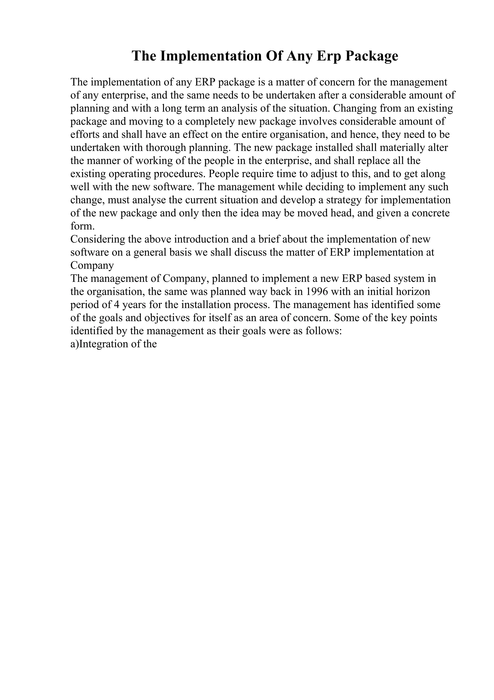 The Implementation Of Any Erp Package
The implementation of any ERP package is a matter of concern for the management
of any enterprise, and the same needs to be undertaken after a considerable amount of
planning and with a long term an analysis of the situation. Changing from an existing
package and moving to a completely new package involves considerable amount of
efforts and shall have an effect on the entire organisation, and hence, they need to be
undertaken with thorough planning. The new package installed shall materially alter
the manner of working of the people in the enterprise, and shall replace all the
existing operating procedures. People require time to adjust to this, and to get along
well with the new software. The management while deciding to implement any such
change, must analyse the current situation and develop a strategy for implementation
of the new package and only then the idea may be moved head, and given a concrete
form.
Considering the above introduction and a brief about the implementation of new
software on a general basis we shall discuss the matter of ERP implementation at
Company
The management of Company, planned to implement a new ERP based system in
the organisation, the same was planned way back in 1996 with an initial horizon
period of 4 years for the installation process. The management has identified some
of the goals and objectives for itself as an area of concern. Some of the key points
identified by the management as their goals were as follows:
a)Integration of the
 